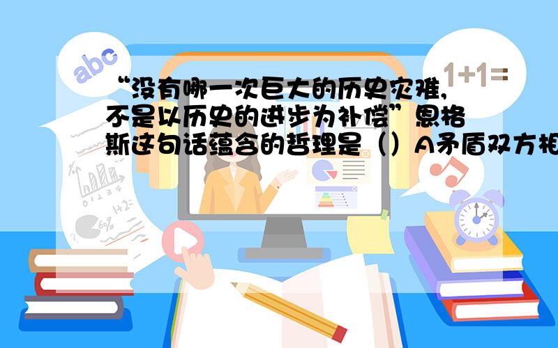 “没有哪一次巨大的历史灾难,不是以历史的进步为补偿”恩格斯这句话蕴含的哲理是（）A矛盾双方相互转化B矛盾双方相互渗透C矛盾双方在一定条件下相互依存D矛盾双方在一定条件下相互