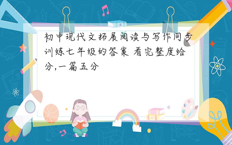 初中现代文拓展阅读与写作同步训练七年级的答案 看完整度给分,一篇五分