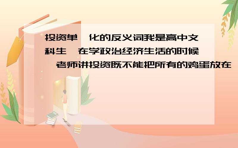 投资单一化的反义词我是高中文科生,在学政治经济生活的时候,老师讲投资既不能把所有的鸡蛋放在一个篮子里,但也不能把所有的篮子一个放一点,都放在一个篮子里,叫投资的单一化,如果放