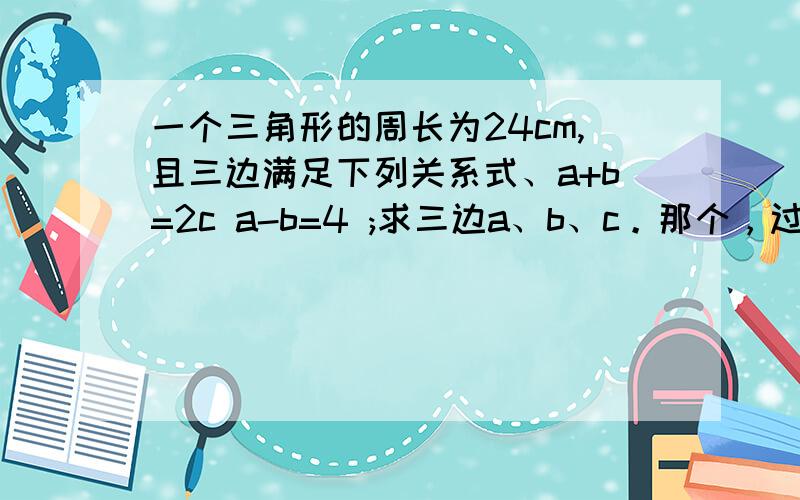 一个三角形的周长为24cm,且三边满足下列关系式、a+b=2c a-b=4 ;求三边a、b、c。那个，过程能清晰点么？