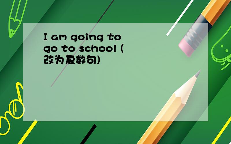 I am going to go to school (改为复数句)