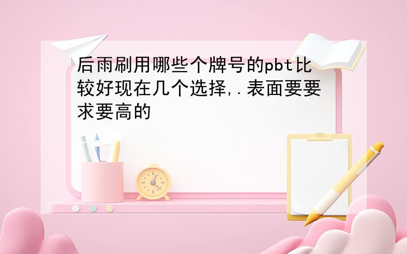 后雨刷用哪些个牌号的pbt比较好现在几个选择,.表面要要求要高的