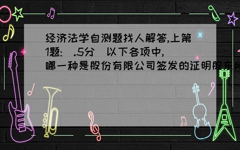 经济法学自测题找人解答,上第1题:(.5分)以下各项中,哪一种是股份有限公司签发的证明股东所持股份的凭证（ ）1.提单 2.股票 3.债券 4.股权认购证第2题:(.5分)劳动者提前解除劳动合同,应当提