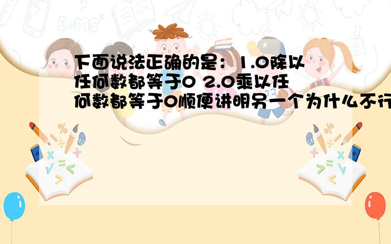 下面说法正确的是：1.0除以任何数都等于0 2.0乘以任何数都等于0顺便讲明另一个为什么不行