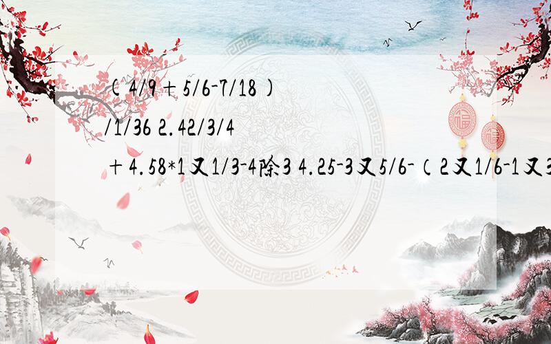 (4/9+5/6-7/18)/1/36 2.42/3/4+4.58*1又1/3-4除3 4.25-3又5/6-（2又1/6-1又3/4）1/36空 4除3空