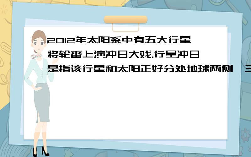 2012年太阳系中有五大行星将轮番上演冲日大戏.行星冲日是指该行星和太阳正好分处地球两侧,三 者成一条直线,此时该行星与地球距离最近,亮度最高,是观测的最佳时机.则太阳系八大行星中