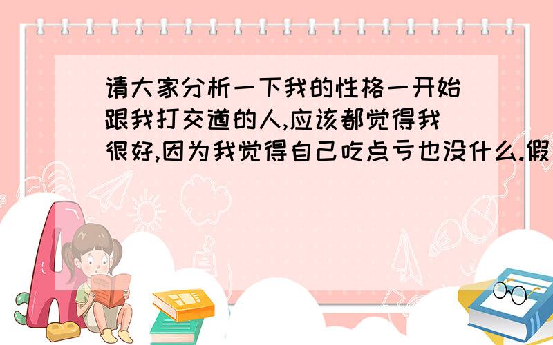 请大家分析一下我的性格一开始跟我打交道的人,应该都觉得我很好,因为我觉得自己吃点亏也没什么.假如一个人说“X怎么怎么不好”,我就会说,也许X是有这样那样的理由这么做,因为我希望