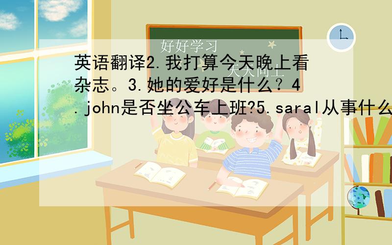 英语翻译2.我打算今天晚上看杂志。3.她的爱好是什么？4.john是否坐公车上班?5.saral从事什么工作？6.他怎样去上班？请都翻译