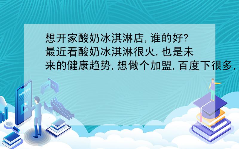 想开家酸奶冰淇淋店,谁的好?最近看酸奶冰淇淋很火,也是未来的健康趋势,想做个加盟,百度下很多,请做过的人进来回答,别乱讲!