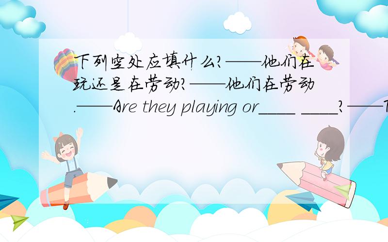 下列空处应填什么?——他们在玩还是在劳动?——他们在劳动.——Are they playing or____ ____?——They are____?or后面多了一个空