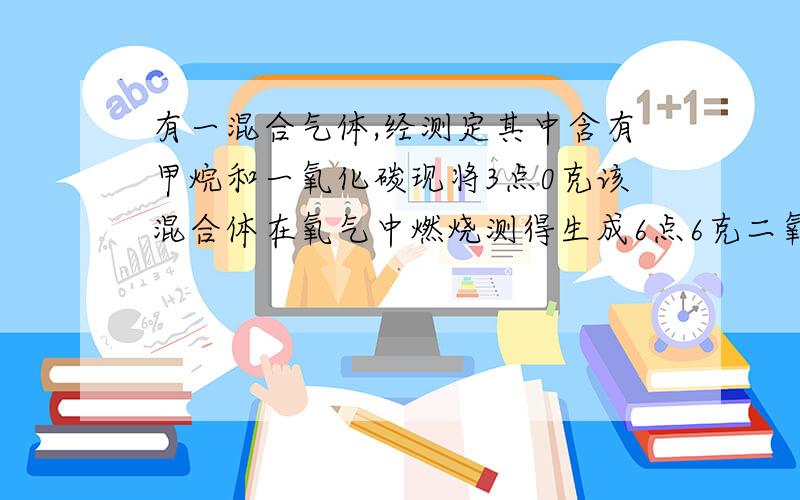 有一混合气体,经测定其中含有甲烷和一氧化碳现将3点0克该混合体在氧气中燃烧测得生成6点6克二氧化碳和3点６克水求原混合气体中甲烷和一氧化碳的质量各为多少克