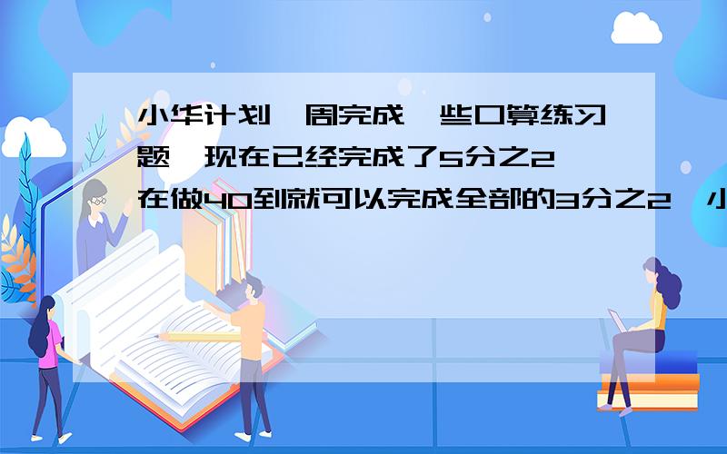 小华计划一周完成一些口算练习题,现在已经完成了5分之2,在做40到就可以完成全部的3分之2,小花准备一周完成多少道口算题?