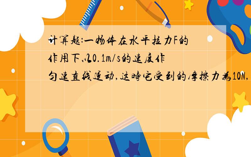 计算题:一物体在水平拉力F的作用下以0.1m/s的速度作匀速直线运动,这时它受到的摩擦力为10N,求：①作用在物体上的拉力F为多大?②若物体仍在上面作匀速直线运动,但速度增大到0.5m/s,则需多