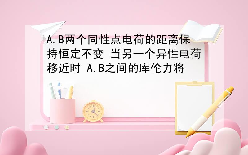 A,B两个同性点电荷的距离保持恒定不变 当另一个异性电荷移近时 A.B之间的库伦力将