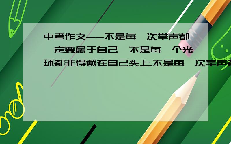 中考作文--不是每一次掌声都一定要属于自己,不是每一个光环都非得戴在自己头上.不是每一次掌声都一定要属于自己,不是每一个光环都非得戴在自己头上.如果力所不及,与其勉强,不如放弃.