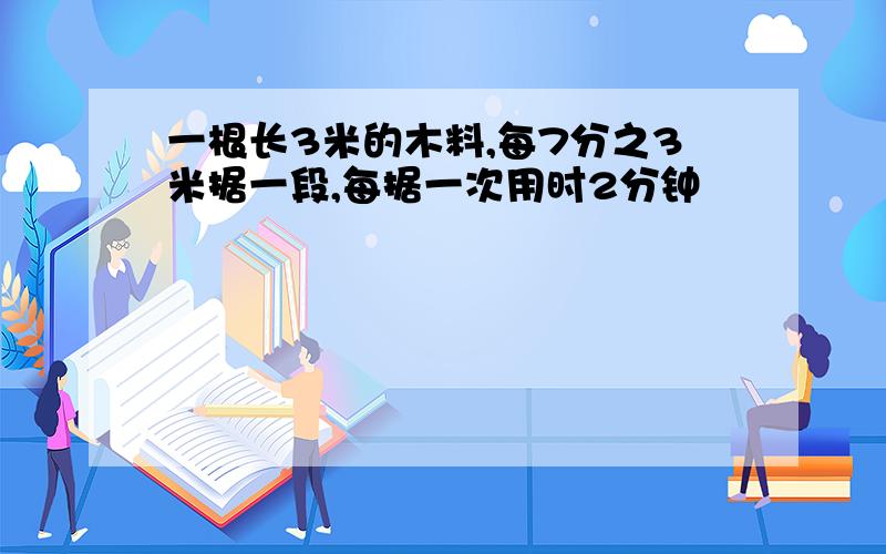 一根长3米的木料,每7分之3米据一段,每据一次用时2分钟