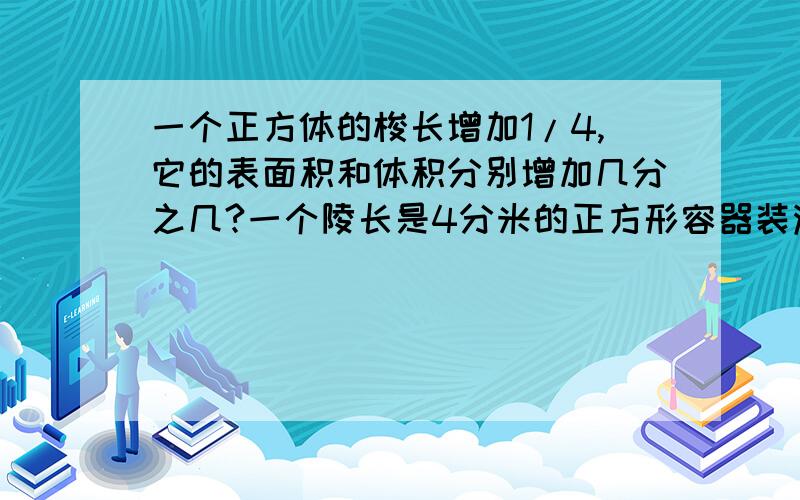 一个正方体的梭长增加1/4,它的表面积和体积分别增加几分之几?一个陵长是4分米的正方形容器装满水后,倒入一个底面积是12平方分米的圆柱形容器里刚好装满，这个圆柱的高是（ ）分米 是