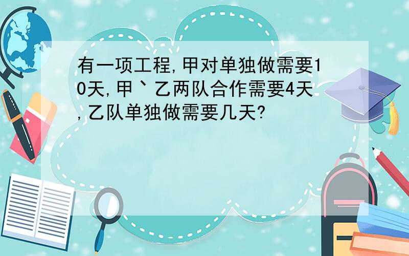 有一项工程,甲对单独做需要10天,甲丶乙两队合作需要4天,乙队单独做需要几天?