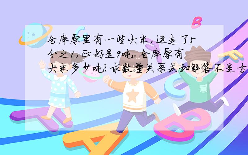 仓库原里有一些大米,运走了5分之1,正好是9吨,仓库原有大米多少吨?求数量关系式和解答不是方程