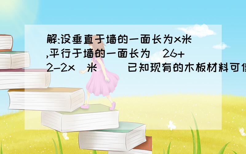 解:设垂直于墙的一面长为x米,平行于墙的一面长为（26+2-2x）米     已知现有的木板材料可使新建板墙的总长为26米.设垂直于墙的一面长为x米,平行于墙的一面长为（26+2-2x）米