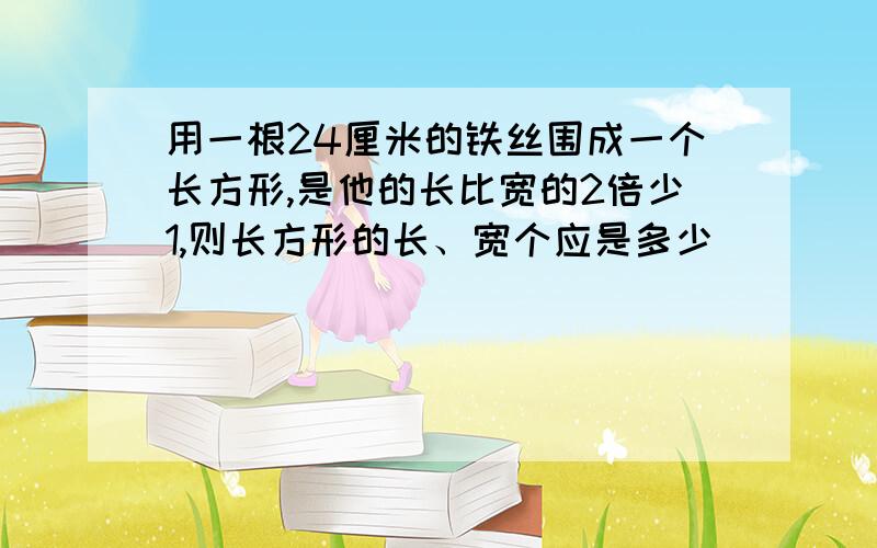 用一根24厘米的铁丝围成一个长方形,是他的长比宽的2倍少1,则长方形的长、宽个应是多少