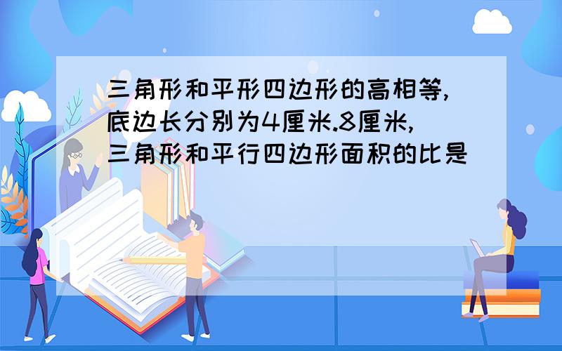 三角形和平形四边形的高相等,底边长分别为4厘米.8厘米,三角形和平行四边形面积的比是（ ）