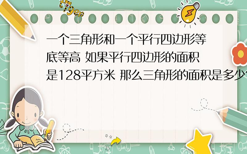 一个三角形和一个平行四边形等底等高 如果平行四边形的面积是128平方米 那么三角形的面积是多少?