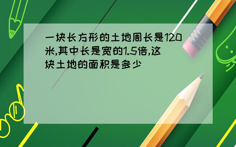 一块长方形的土地周长是120米,其中长是宽的1.5倍,这块土地的面积是多少