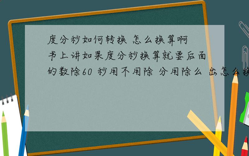 度分秒如何转换 怎么换算啊 书上讲如果度分秒换算就要后面的数除60 秒用不用除 分用除么 出怎么换算啊 书上讲如果度分秒换算就要后面的数除60 秒用不用除 分用除么 还有度换算度分秒