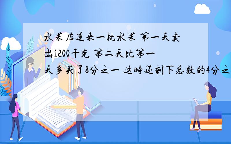 水果店运来一批水果 第一天卖出1200千克 第二天比第一天多买了8分之一 这时还剩下总数的4分之1求这批水果共有多少千克