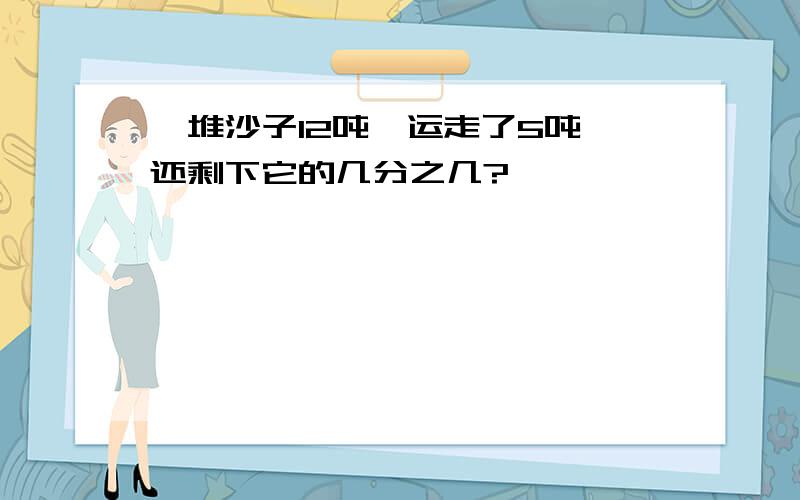 一堆沙子12吨,运走了5吨,还剩下它的几分之几?