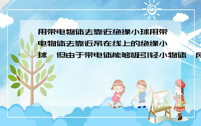 用带电物体去靠近绝缘小球用带电物体去靠近吊在线上的绝缘小球,但由于带电体能够吸引轻小物体,所以绝缘小球会被带电体吸引过来,但接触后立即又被推开了,这是为什么?