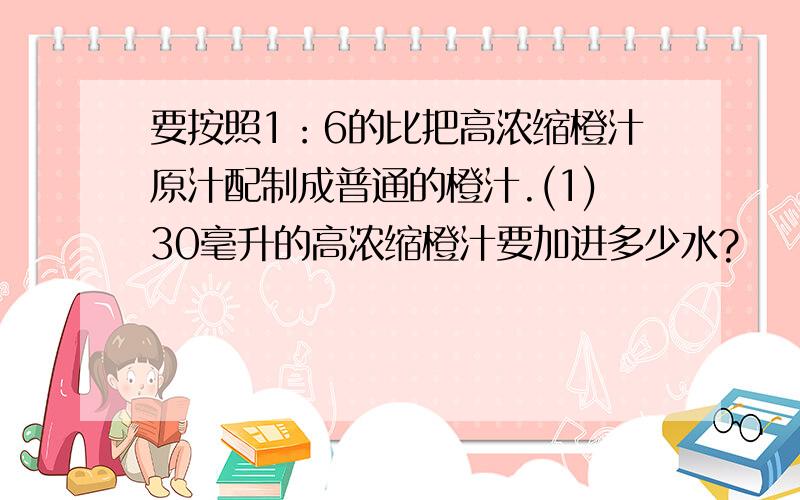 要按照1：6的比把高浓缩橙汁原汁配制成普通的橙汁.(1)30毫升的高浓缩橙汁要加进多少水?