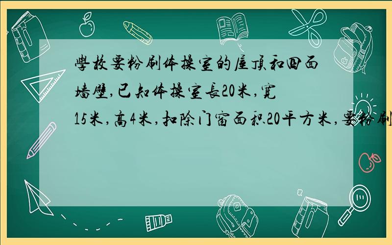 学校要粉刷体操室的屋顶和四面墙壁,已知体操室长20米,宽15米,高4米,扣除门窗面积20平方米,要粉刷平方米?如果每平方米需要人工费8元,一共需要多少