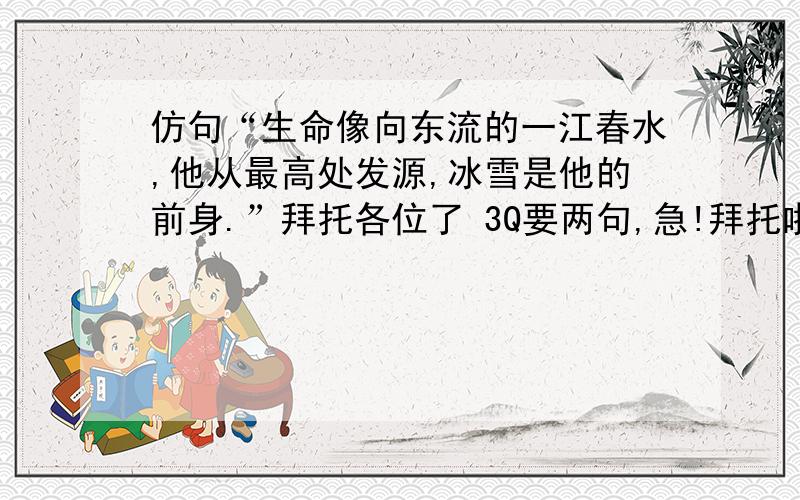 仿句“生命像向东流的一江春水,他从最高处发源,冰雪是他的前身.”拜托各位了 3Q要两句,急!拜托啦!