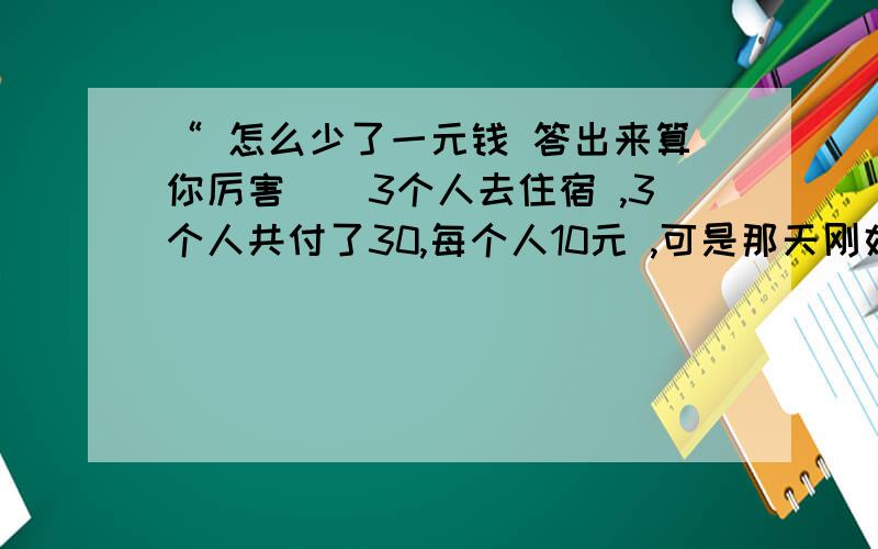 “ 怎么少了一元钱 答出来算你厉害``3个人去住宿 ,3个人共付了30,每个人10元 ,可是那天刚好打折,只要25元 .于是店老板退了5元,要服务员送给他们,服务员偷拿了2元 ,只给了他们3元 ,一人一元 .