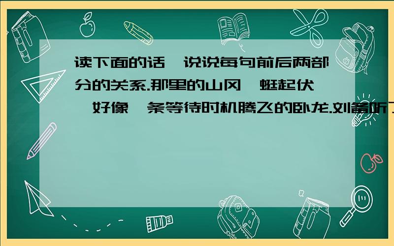 读下面的话,说说每句前后两部分的关系.那里的山冈蜿蜒起伏,好像一条等待时机腾飞的卧龙.刘备听了茅塞顿开,像拨开云雾见到了青天.我得到诸葛先生,就像鱼儿的到水一样啊!