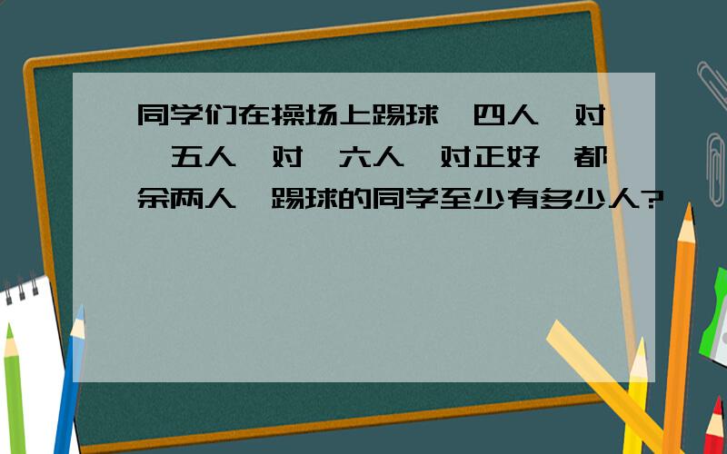 同学们在操场上踢球,四人一对,五人一对,六人一对正好,都余两人,踢球的同学至少有多少人?