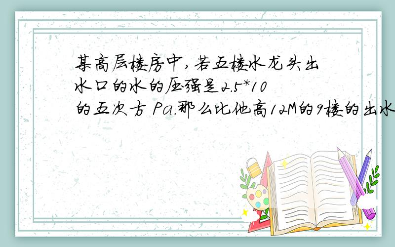 某高层楼房中,若五楼水龙头出水口的水的压强是2.5*10的五次方 Pa.那么比他高12M的9楼的出水口的水的压强是（ ）Pa,比他低12M的底楼水龙头出水口的压强是 Pa (g取10N/Kg)