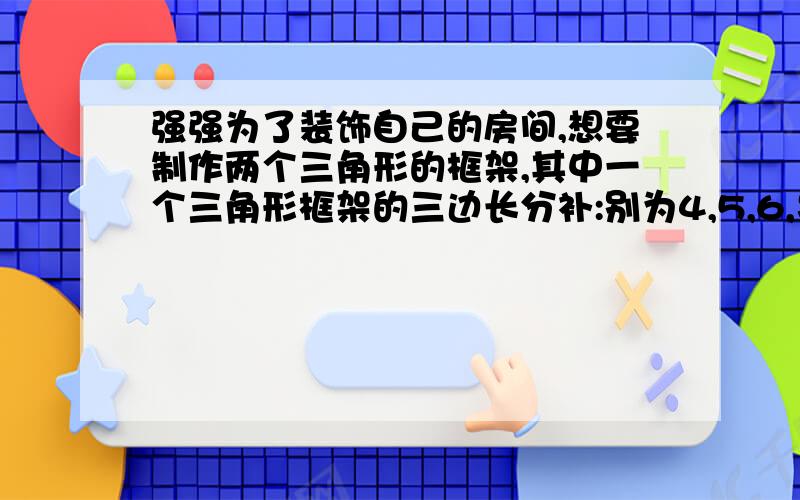 强强为了装饰自己的房间,想要制作两个三角形的框架,其中一个三角形框架的三边长分补:别为4,5,6,另一个三角形一边长为2,你认为他可以如何选料使这两个三角形相似?