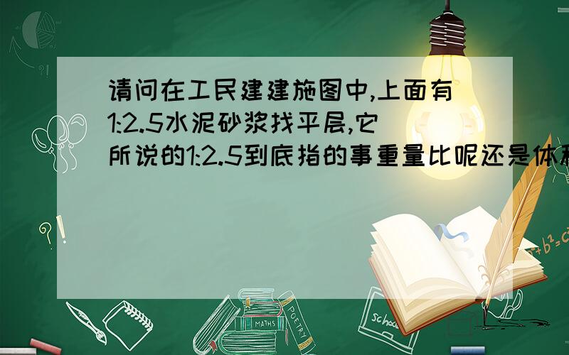 请问在工民建建施图中,上面有1:2.5水泥砂浆找平层,它所说的1:2.5到底指的事重量比呢还是体积比?