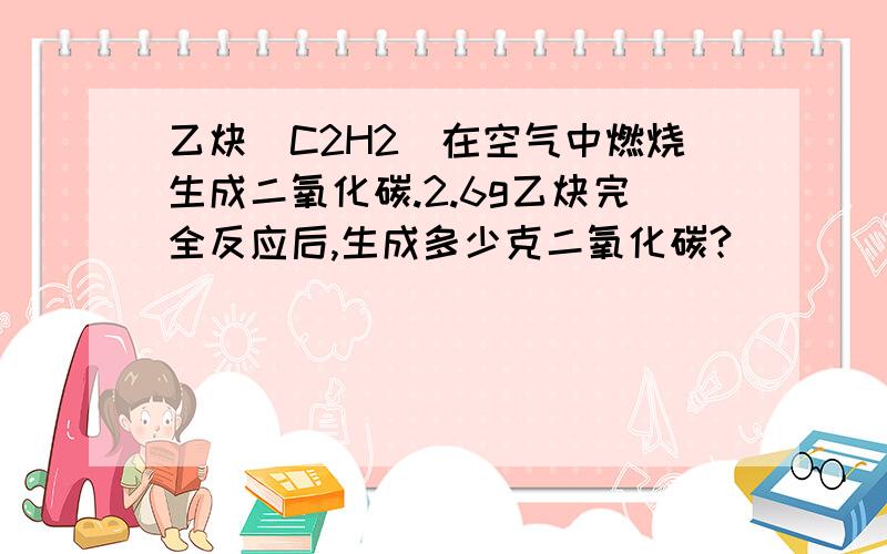 乙炔(C2H2)在空气中燃烧生成二氧化碳.2.6g乙炔完全反应后,生成多少克二氧化碳?