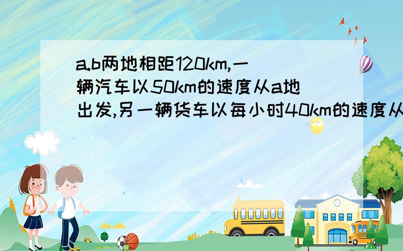 a.b两地相距120km,一辆汽车以50km的速度从a地出发,另一辆货车以每小时40km的速度从b地出发,两车相向而行1.在相遇前,两车经过多少时间相距30km?2.相遇后,两车继续前进,共经过多少时间,两车相距