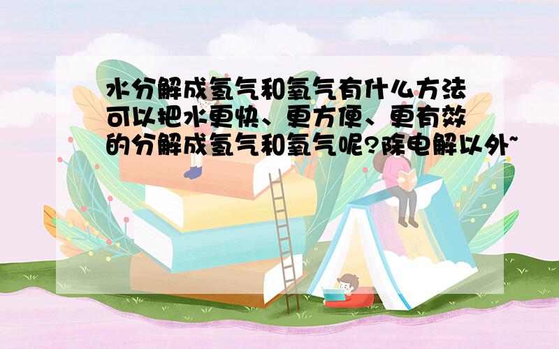 水分解成氢气和氧气有什么方法可以把水更快、更方便、更有效的分解成氢气和氧气呢?除电解以外~