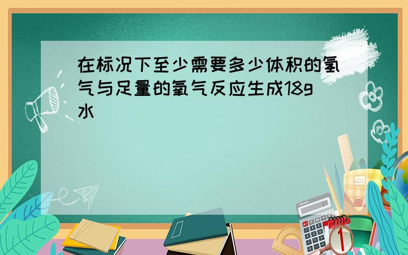 在标况下至少需要多少体积的氢气与足量的氧气反应生成18g水