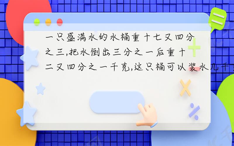 一只盛满水的水桶重十七又四分之三,把水倒出三分之一后重十二又四分之一千克,这只桶可以装水几千克一个算术解决 一个方程解决