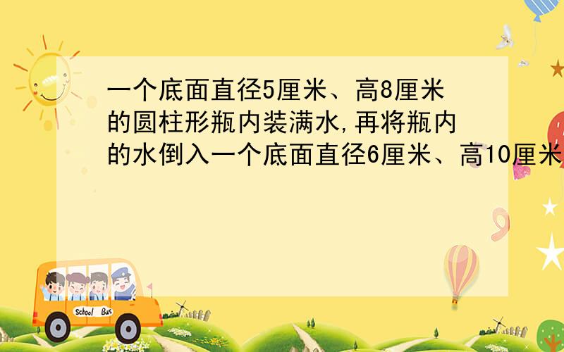 一个底面直径5厘米、高8厘米的圆柱形瓶内装满水,再将瓶内的水倒入一个底面直径6厘米、高10厘米的圆柱形能否完全装下？若装不下，那么瓶内水面还有多高？若未能装满，求杯内水面离杯