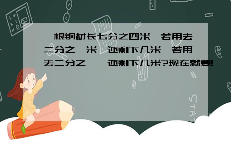 一根钢材长七分之四米,若用去二分之一米,还剩下几米,若用去二分之一,还剩下几米?现在就要!