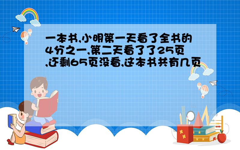 一本书,小明第一天看了全书的4分之一,第二天看了了25页,还剩65页没看,这本书共有几页