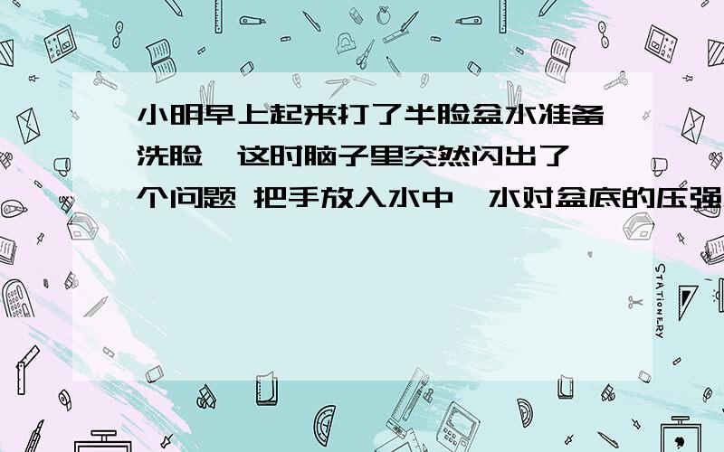 小明早上起来打了半脸盆水准备洗脸,这时脑子里突然闪出了一个问题 把手放入水中,水对盆底的压强怎样变化A将变大 B将变小 C保持不变 D条件不足,不能判断